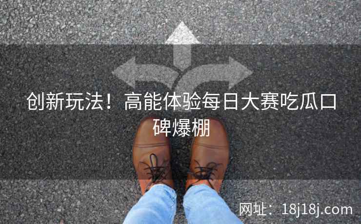 创新玩法！高能体验每日大赛吃瓜口碑爆棚