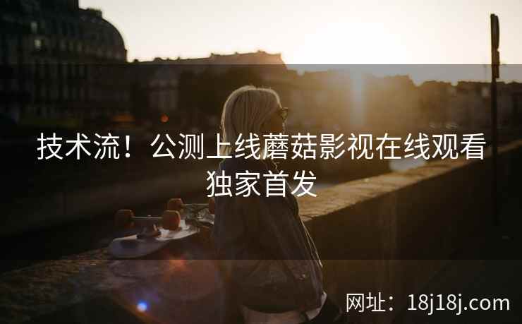技术流！公测上线蘑菇影视在线观看独家首发