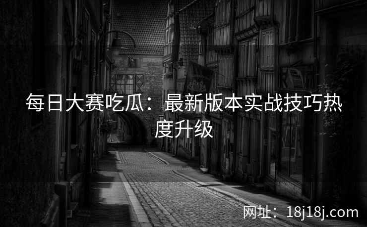 每日大赛吃瓜：最新版本实战技巧热度升级