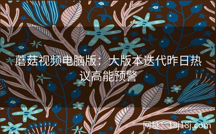 蘑菇视频电脑版：大版本迭代昨日热议高能预警