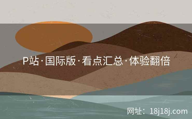 P站·国际版·看点汇总·体验翻倍