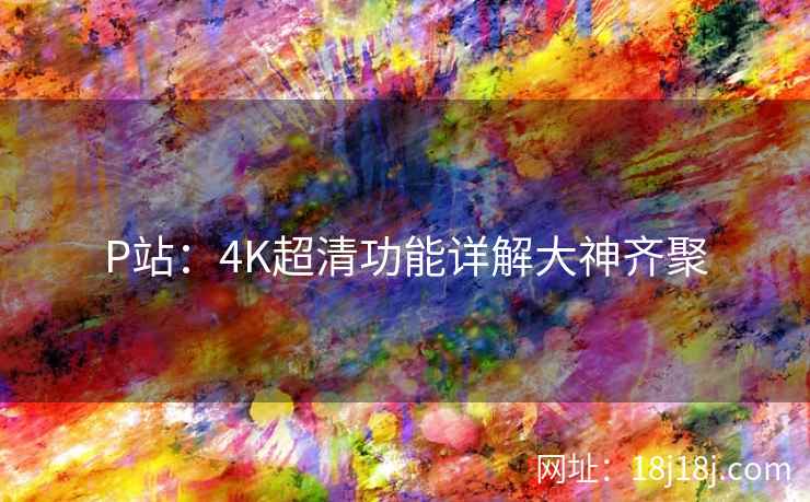 P站：4K超清功能详解大神齐聚