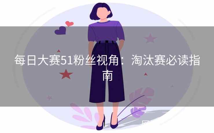 每日大赛51粉丝视角：淘汰赛必读指南